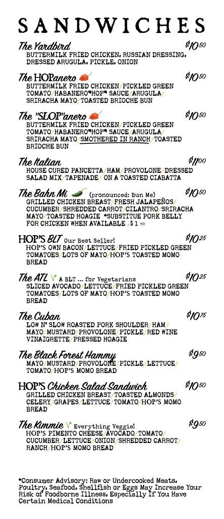 Menu page 2 of 3. Sandwiches: The Yardbird $10.50; The HOPanero (spicy) $10.50; The SLOPanero (spicy, smothered in ranch) $10.50; The Italian $11.00; The Bahn Mi (spicy; pork belly instead of chicken when available, $1.50 more) $10.50; Hop's BLT, our best seller, $10.25; The ATL, a BLT for vegetarians, $10.25; The Cuban $10.75; The Black Forest Hammy $9.50; Hop's Chicken Salad Sandwich $10.50; The Kimmie, everything veggie, $9.50. Consumer advisory: raw or undercooked meats, poultry, seafood, shellfish or eggs may increase your risk of foodborne illness.