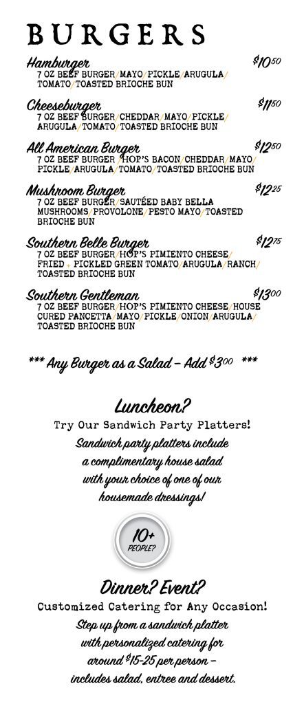 Menu page 3 of 3. Burgers, all 7 oz beef on a toasted brioche bun: Hamburger $10.50; Cheeseburger $11.50; All American Burger $12.50; Mushroom Burger $12.25; Southern Belle Burger $12.75; Southern Gentleman $13.00. Any burger as a salad, add $3.00. Luncheon? Sandwich party platters include a complimentary house salad with your choice of house-made dressing. 10 or more people? Dinner or event? Customized catering for any occasion, around $15 to $25 per person, including salad, entree and dessert.